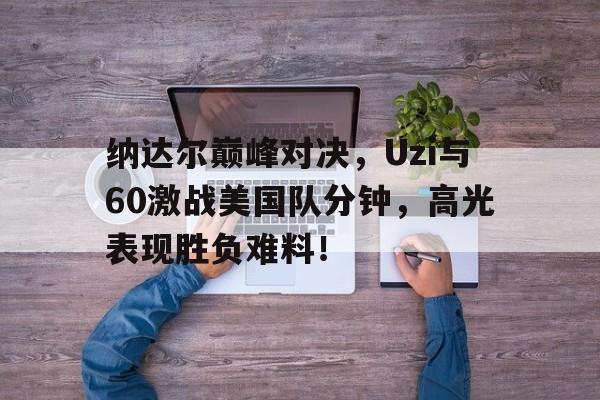 九游体育官网入口-纳达尔巅峰对决，Uzi与60激战美国队分钟，高光表现胜负难料！-九游体育官网入口